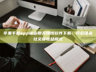 宣城苹果手机app语音聊天赚钱软件下载：开启语音社交新收益模式